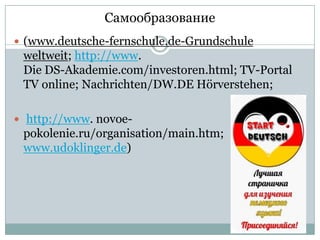 Самообразование
 (www.deutsche-fernschule.de-Grundschule

weltweit; http://www.
Die DS-Akademie.com/investoren.html; TV-Portal
TV online; Nachrichten/DW.DE Hörverstehen;
 http://www. novoe-

pokolenie.ru/organisation/main.htm;
www.udoklinger.de)

 