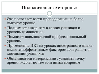 Положительные стороны:
 Это позволяет вести преподавание на более






высоком уровне
Поднимает авторитет в глазах учеников и
уровень самооценки
Помогает повышать свой профессиональный
уровень
Применение ИКТ на уроках иностранного языка
является эффективным фактором для развития
мотивации учащихся
Обмениваться материалами , узнавать точку
зрения коллег по тем или иным вопросам

 