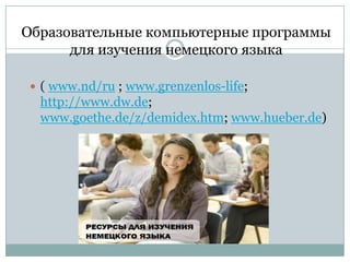 Образовательные компьютерные программы
для изучения немецкого языка
 ( www.nd/ru ; www.grenzenlos-life;

http://www.dw.de;
www.goethe.de/z/demidex.htm; www.hueber.de)

 