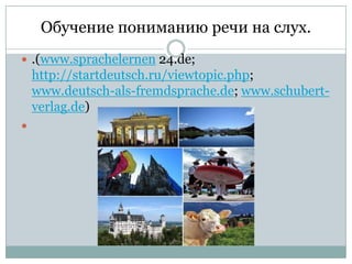 Обучение пониманию речи на слух.
 .(www.sprachelernen 24.de;

http://startdeutsch.ru/viewtopic.php;
www.deutsch-als-fremdsprache.de; www.schubertverlag.de)


 