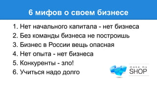 6 мифов о своем бизнесе
1. Нет начального капитала - нет бизнеса
2. Без команды бизнеса не построишь
3. Бизнес в России вещь опасная
4. Нет опыта - нет бизнеса
5. Конкуренты - зло!
6. Учиться надо долго

 