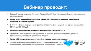 Вебинар проводит:
•

Ведущий тренер Академии Интернет-Продаж MakeMyShop (мотивация, бизнес-планирование,
целеполагание)

•

Более 5 лет владеет вендинговым бизнесом (товары для детей) с ежегодным
оборотом 1 500 000 рублей

•

C 2010 г. - бизнес в сфере услуг (рекламной полиграфии): средний чек одного контракта от
30 000 до 185 000 руб.

•
•

Владелец интернет-магазина настенных часов happyclocks.ru

•
•

Автор 120-минутного аудиокурса «Вся правда о самомотивации»

Провела 62 живых тренинга на аудиторию до 100 чел. (холодные продажи, работа с
возражениями, мотивация, увеличение продаж)

Профессиональный фандрайзер (в 2013 г. привлекла более 250 000 руб. спонсорской
поддержки на проведение международной конференции “Лимуд-СПб”)

 