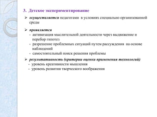 3. Детское экспериментирование
 осуществляется педагогами в условиях специально организованной
среды
 проявляется
- активизация мыслительной деятельности через выдвижение и
перебор гипотез
- разрешение проблемных ситуаций путем рассуждения на основе
наблюдений
- самостоятельный поиск решения проблемы
 результативность (критерии оценки применения технологий)
- уровень креативности мышления
- уровень развития творческого воображения

 