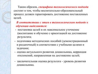 Таким образом, специфика технологического подхода
состоит в том, чтобы воспитательно-образовательный
процесс должен гарантировать достижение поставленных
целей.
В соответствии с этим в технологическом подходе к
обучению выделяются:
- постановка целей и их максимальное уточнение
(воспитание и обучение с ориентацией на достижение
результата;
- подготовка методических пособий (демонстрационный
и раздаточный) в соответствии с учебными целями и
задачами;
- оценка актуального развития дошкольника, коррекция
отклонений, направленная на достижение целей;

- заключительная оценка результата - уровень развития
дошкольника.

 