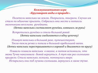 Коммуникативная игра
«Круговорот воды в природе».
Полетели капельки на землю. Попрыгали, поиграли. Скучно им
стало по одиночке прыгать. Собрались они месте и потекли
маленькими веселыми ручейками.
(детки-капельки составляют ручейки, взявшись за руки)
Встретились ручейки и стали большой рекой
(детки-капельки соединяются в одну цепочку)
Плывут капельки в большой реке, путешествуют.
Текла-текла речка и попала в большой-пребольшой океан.
(детки-капельки перестраиваются в хоровод и двигаются по кругу)
Плавали-плавали капельки в океане, а потом вспомнили, что
мама Тучка наказывала домой вернуться. А тут как раз солнышко
пригрело. Стали капельки легкими, потянулись вверх.
Испарились они под лучами солнышка, вернулись к маме тучке.

 