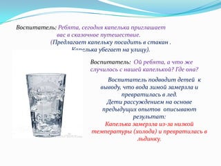 Воспитатель: Ребята, сегодня капелька приглашает
вас в сказочное путешествие.
(Предлагает капельку посадить в стакан .
Капелька убегает на улицу).
Воспитатель: Ой ребята, а что же
случилось с нашей капелькой? Где она?

Воспитатель подводит детей к
выводу, что вода зимой замерзла и
превратилась в лед.
Дети рассуждением на основе
предыдущих опытов описывают
результат:
Капелька замерзла из-за низкой
температуры (холода) и превратилась в
льдинку.

 