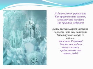Льдинки замок украшают,
Как кристаллики, звенят,
А прозрачные сосульки
Так приятно леденят!
Дети рассказывают Снежной
Королеве ,что они потеряли
Капельку и не могут ее
найти.
Уважаема Королева!
Как же нам найти
нашу капельку
среди множества
твоего льда?

 