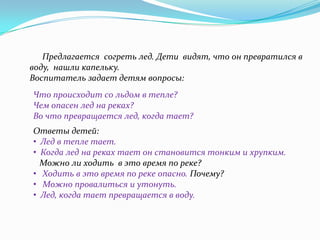 Предлагается согреть лед. Дети видят, что он превратился в
воду, нашли капельку.
Воспитатель задает детям вопросы:
Что происходит со льдом в тепле?
Чем опасен лед на реках?
Во что превращается лед, когда тает?

Ответы детей:
• Лед в тепле тает.
• Когда лед на реках тает он становится тонким и хрупким.
Можно ли ходить в это время по реке?
• Ходить в это время по реке опасно. Почему?
• Можно провалиться и утонуть.
• Лед, когда тает превращается в воду.

 