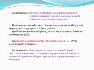 Воспитатель: Ребята, помните, наша капелька тоже
носила красивый наряд снежинки, а когда
стало теплее, она его потеряла.

Воспитатель предлагает детям попрощаться с бабушкой
метелицей и вернуться в детский сад.
Предлагает детям выбрать, на чем можно зимой доехать
до детского сада.
Игра малой подвижности «Мы катаемся на …» - дети
имитируют движения.
Воспитатель: Вот и приехали мы с вами в детский
сад, теперь мы с вами попробуем вернуть нашей капельке
снежный наряд и наоборот превратить нашу снежинку в
капельку.

 