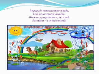 В природе путешествует вода,
Она не исчезает никогда.
То в снег превратится, то в лед,
Растает – и снова в поход!

 