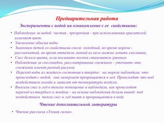 Предварительная работа
Эксперименты с водой на ознакомление с ее свойствами:
• Наблюдение за водой: чистая , прозрачная - при использовании красителей
изменяет цвет.
• Увеличение объема воды.
• Знакомим детей со свойствами снега: холодный, во время мороза рассыпчатый, во время оттепели липкий из него можно лепить снеговика,
• Снег белого цвета, если посыпать песком становится грязным
• Наблюдения за снегопадом, рассматривание снежинок - уточнить что
снежинки имеют разный рисунок
• Переход воды из жидкого состояния в твердое: на морозе наблюдали, что
происходит с водой, она замерзает превращается в лед. Происходит это под
воздействием холода и зависит от температуры воздуха.
• Вносили снег и лед в теплое помещение и наблюдали, как происходит
переход из твердого в жидкое - на основе наблюдения делали вывод: под
воздействием тепла снег и лед таят и превращаются в воду.

Чтение дополнительной литературы
• Чтение рассказа «Умная галка».

 