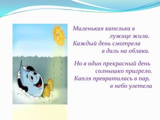 Маленькая капелька в
лужице жила.
Каждый день смотрела
в даль на облака.
Но в один прекрасный день
солнышко пригрело.
Капля превратилась в пар,
в небо улетела

 