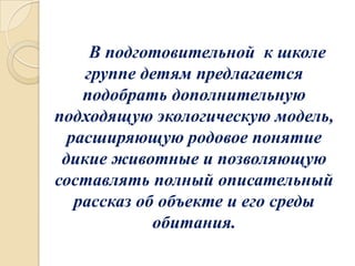 В подготовительной к школе
группе детям предлагается
подобрать дополнительную
подходящую экологическую модель,
расширяющую родовое понятие
дикие животные и позволяющую
составлять полный описательный
рассказ об объекте и его среды
обитания.

 