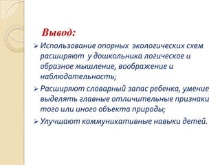 Вывод:
 Использование опорных

экологических схем
расширяют у дошкольника логическое и
образное мышление, воображение и
наблюдательность;
 Расширяют словарный запас ребенка, умение
выделять главные отличительные признаки
того или иного объекта природы;
 Улучшают коммуникативные навыки детей.

 