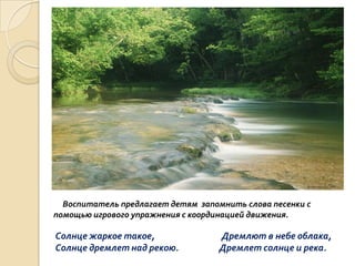 Воспитатель предлагает детям запомнить слова песенки с
помощью игрового упражнения с координацией движения.

Солнце жаркое такое,
Солнце дремлет над рекою.

Дремлют в небе облака,
Дремлет солнце и река.

 