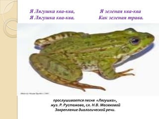 Я Лягушка ква-ква,
Я Лягушка ква-ква.

Я зеленая ква-ква
Как зеленая трава.

прослушивается песня «Лягушка»,
муз. Р. Рустамова, сл. Н.В. Масюковой
Закрепление диалогической речи.

 