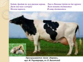 Ходит, бродит по лугу рыжая корова, Тане и Ванюше будет по две кружке
Даст она нам к вечерку
Всем попить достанется
Молока парного.
И коту достанется.

Прослушивается песня «Корова»,
муз. М. Раухвергера, сл. О. Высотской

 