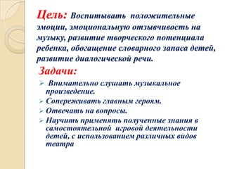Цель: Воспитывать

положительные
эмоции, эмоциональную отзывчивость на
музыку, развитие творческого потенциала
ребенка, обогащение словарного запаса детей,
развитие диалогической речи.

Задачи:
 Внимательно слушать музыкальное

произведение.
 Сопереживать главным героям.
 Отвечать на вопросы.
 Научить применять полученные знания в
самостоятельной игровой деятельности
детей, с использованием различных видов
театра

 