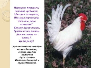 Петушок, петушок!
Золотой гребешок.
Масляна головушка,
Шелкова бородушка.
Что, ты, рано
встаешь?
Громко песни поешь,
Громко песни поешь,
Детям спать не
даешь?
Ку-ка-ре-ку!
Дети исполняют знакомую
песню «Петушок»,
русская народная
прибаутка
обр. М. Красева.
Имитация движений и
звукоподражание.

 
