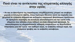 Ποιό είναι ηο ανηίκηυπο ηες κλιμαηικής αλλαγής
ζηεν υγεία;
• Αν και το φαινόμενο τθσ παγκόςμιασ υπερκζρμανςθσ μπορεί να επιφζρει
μερικά εντοπιςμζνα οφζλθ, όπωσ λιγότεροι κάνατοι κατά τθν περίοδο του
χειμϊνα ςε εφκρατα κλίματα και αυξθμζνθ παραγωγι φαγϊςιμων προϊόντων
ςε οριςμζνεσ περιοχζσ, τα ςυνολικά αποτελζςματα για τθν υγεία ενόσ
κλίματοσ που αλλάηει είναι πικανό να είναι εξαιρετικά αρνθτικά. Τα
αποτελζςματα τισ κλιματολογικισ αλλαγισ επθρεάηουν τισ κεμελιϊδεισ
απαιτιςεισ για τθν υγεία -τον κακαρό αζρα, το αςφαλζσ πόςιμο νερό, τθν
επάρκεια τροφισ και το αςφαλζσ καταφφγιο.

 