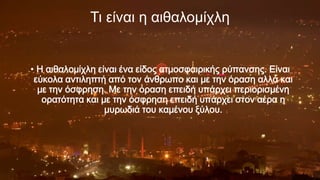 Τι είναι η αιθαλομίχλη

• Η αιθαλομίχλη είναι ένα είδος ατμοσφαιρικής ρύπανσης. Είναι
εύκολα αντιληπτή από τον άνθρωπο και με την όραση αλλά και
με την όσφρηση. Με την όραση επειδή υπάρχει περιορισμένη
ορατότητα και με την όσφρηση επειδή υπάρχει στον αέρα η
μυρωδιά του καμένου ξύλου.

p

 