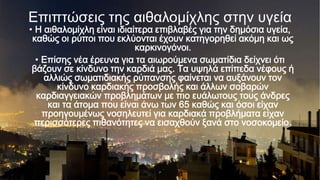 Επιπηώζεις ηης αιθαλομίχλης ζηην υγεία

• Η αιθαλομίχλη είναι ιδιαίτερα επιβλαβές για την δημόσια υγεία,
καθώς οι ρύποι που εκλύονται έχουν κατηγορηθεί ακόμη και ως
καρκινογόνοι.
• Επίσης νέα έρευνα για τα αιωρούμενα σωματίδια δείχνει ότι
βάζουν σε κίνδυνο την καρδιά μας. Τα υψηλά επίπεδα νέφους ή
αλλιώς σωματιδιακής ρύπανσης φαίνεται να αυξάνουν τον
κίνδυνο καρδιακής προσβολής και άλλων σοβαρών
καρδιαγγειακών προβλημάτων με πιο ευάλωτους τους άνδρες
και τα άτομα που είναι άνω των 65 καθώς και όσοι είχαν
προηγουμένως νοσηλευτεί για καρδιακά προβλήματα είχαν
περισσότερες πιθανότητες να εισαχθούν ξανά στο νοσοκομείο.

p

 