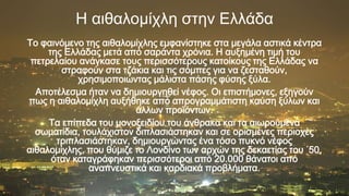 Η αιθαλομίχλη ζηην Ελλάδα
Το φαινόμενο της αιθαλομίχλης εμφανίστηκε στα μεγάλα αστικά κέντρα
της Ελλάδας μετά από σαράντα χρόνια. Η αυξημένη τιμή του
πετρελαίου ανάγκασε τους περισσότερους κατοίκους της Ελλάδας να
στραφούν στα τζάκια και τις σόμπες για να ζεσταθούν,
χρησιμοποιώντας μάλιστα πάσης φύσης ξύλα.
Αποτέλεσμα ήταν να δημιουργηθεί νέφος. Οι επιστήμονες, εξηγούν
πως η αιθαλομίχλη αυξήθηκε από απρογραμμάτιστη καύση ξύλων και
άλλων προϊόντων.
Τα επίπεδα του μονοξειδίου του άνθρακα και τα αιωρούμενα
σωματίδια, τουλάχιστον διπλασιάστηκαν και σε ορισμένες περιοχές
τριπλασιάστηκαν, δημιουργώντας ένα τόσο πυκνό νέφος
αιθαλομίχλης, που θύμιζε το Λονδίνο των αρχών της δεκαετίας του ΄50,
όταν καταγράφηκαν περισσότεροι από 20.000 θάνατοι από
αναπνευστικά και καρδιακά προβλήματα.
p

 