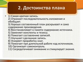 2. Достоинства плана
• 1) Самая краткая запись.
2) Отражает последовательность изложения и
обобщает.
3) Хорошо составленный план раскрывает и само
содержание произведения.
4) Восстанавливает в памяти содержание источника.
5) Заменяет конспекты и тезисы.
6) Помогает составлению записей.
7) Улучшает сделанную запись.
8) Ускоряет проработку книг.
9) Помогает при длительной работе над источником.
10) Организует самоконтроль.
11) Сосредотачивает внимание и стимулирует знания.

 