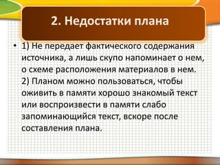 2. Недостатки плана
• 1) Не передает фактического содержания
источника, а лишь скупо напоминает о нем,
о схеме расположения материалов в нем.
2) Планом можно пользоваться, чтобы
оживить в памяти хорошо знакомый текст
или воспроизвести в памяти слабо
запоминающийся текст, вскоре после
составления плана.

 