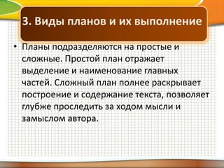 3. Виды планов и их выполнение
• Планы подразделяются на простые и
сложные. Простой план отражает
выделение и наименование главных
частей. Сложный план полнее раскрывает
построение и содержание текста, позволяет
глубже проследить за ходом мысли и
замыслом автора.

 