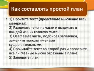 Как составлять простой план
• 1) Прочтите текст (представьте мысленно весь
материал).
2) Разделите текст на части и выделите в
каждой из них главную мысль.
3) Озаглавьте части, подбирая заголовки,
замените глаголы именами
существительными.
4) Прочитайте текст во второй раз и проверьте,
все ли главные мысли отражены в плане.
5) Запишите план.

 