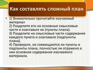 Как составлять сложный план
• 1) Внимательно прочитайте изучаемый
материал
2) Разделите его на основные смысловые
части и озаглавьте их (пункты плана).
3) Разделите на смысловые части содержание
каждого пункта и озаглавьте (подпункты
плана).
4) Проверьте, не совмещаются ли пункты и
подпункты плана, полностью ли отражено в
них основное содержание изучаемого
материала.

 