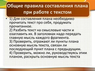 Общие правила составления плана
при работе с текстом
• 1) Для составления плана необходимо
прочитать текст про себя, продумать
прочитанное.
2) Разбить текст на смысловые части и
озаглавить их. В заголовках надо передать
главную мысль каждого фрагмента.
3) Проверить, отражают ли пункты плана
основную мысль текста, связан ли
последующий пункт плана с предыдущим.
4) Проверить, можно ли, руководствуясь этим
планом, раскрыть основную мысль текста

 