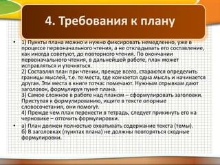 4. Требования к плану
• 1) Пункты плана можно и нужно фиксировать немедленно, уже в
процессе первоначального чтения, а не откладывать его составление,
как иногда советуют, до повторного чтения. По окончании
первоначального чтения, в дальнейшей работе, план может
исправляться и уточняться.
2) Составляя план при чтении, прежде всего, стараются определить
границы мыслей, т.е. те места, где кончается одна мысль и начинается
другая. Эти места в книге тотчас помечают. Нужным отрывкам дают
заголовок, формулируя пункт плана.
3) Самое сложное в работе над планом – сформулировать заголовки.
Приступая к формулированию, ищите в тексте опорные
словосочетания, они помогут.
4) Прежде чем план перенести в тетрадь, следует прикинуть его на
черновике – отточить формулировки.
• а) План должен полностью охватывать содержание текста (темы).
б) В заголовках (пунктах плана) не должны повторяться сходные
формулировки.

 