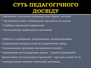 ефективне поєднання різноманітних форм і методів
 включення учнів у пізнавальну діяльність на основі:
 відбору навчальної інформації
застосування проблемного навчання;
робота із словниками, довідниками, енциклопедіями;
підвищення інтересу дітей до теоретичних знань;
встановлення причинно-наслідкових зв'язків ;
проведення нестандартних занять: "уроків-подорожей”,
"екологічного та політичного прогнозів”, "круглих столів” та ін.
використання новітніх технологій навчання.

 