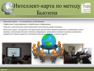 Интеллект-карта по методу
Бьюзена
Интеллект-карты — это инструмент, позволяющий:
•эффективно структурировать и обрабатывать информацию;
•мыслить, используя весь свой творческий и интеллектуальный потенциал;
Интеллект-карты –инструмент для проведение презентаций, принятие решений, планирование своего
времени, запоминание больших объемов информации, проведение мозговых штурмов, самоанализ,
разработка сложных проектов, собственное обучение, развитие, и многих других.

 