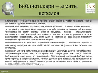 Библиотекари – агенты
перемен
Библиотека – это место, где не просто читают книги, а учатся познавать себя и
делиться с другими знаниями и идеями.
Миссией современных школьных библиотек является использование новейших
технологий и инновационных методов для обеспечения возможностей изучения
творчества по всему спектру науки и искусства. Главное – стимулировать
школьников к мыслительной деятельности, так как в этом открывается мозг и
развиваются способности. Обучение идет на протяжении всей жизни, поскольку
невозможно сразу найти ответы на все вопросы.
Профессиональные ценности школьного библиотекаря – обеспечить доступ к
максимуму информации для наибольшего количества учащихся на сколько это
возможно.
Как сказал Министр коммуникации и информации Сингапура доктор Якоб Ибрагим:
«Библиотекари знают все, в то время как Google дает нам 10000 ответов,
библиотекари дают один, но правильный». Современный школьный библиотекарь
ориентируясь в информационном потоке, должен дать правильное направление в
поиске информации и способствовать развития познания, мышления и прививать
исследовательские навыки учащимся.

 