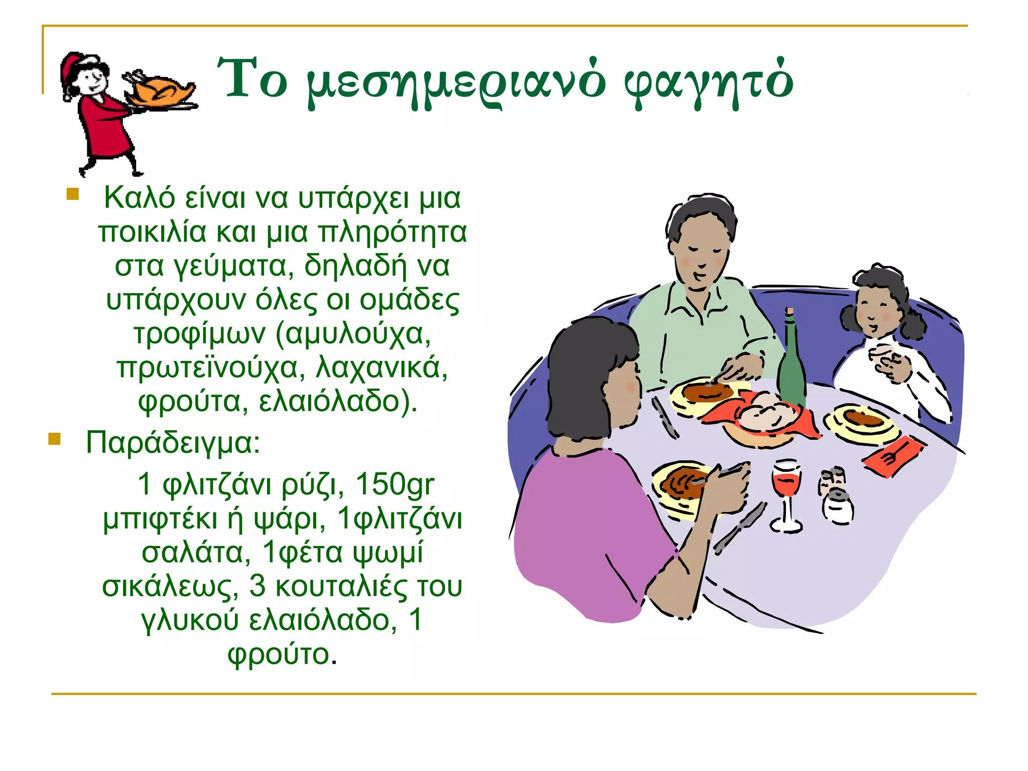 Το μεσημεριανό φαγητό




Καλό είναι να υπάρχει μια
ποικιλία και μια πληρότητα
στα γεύματα, δηλαδή να
υπάρχουν όλες οι ομάδες
τροφίμων (αμυλούχα,
πρωτεϊνούχα, λαχανικά,
φρούτα, ελαιόλαδο).
Παράδειγμα:
1 φλιτζάνι ρύζι, 150gr
μπιφτέκι ή ψάρι, 1φλιτζάνι
σαλάτα, 1φέτα ψωμί
σικάλεως, 3 κουταλιές του
γλυκού ελαιόλαδο, 1
φρούτο.

 