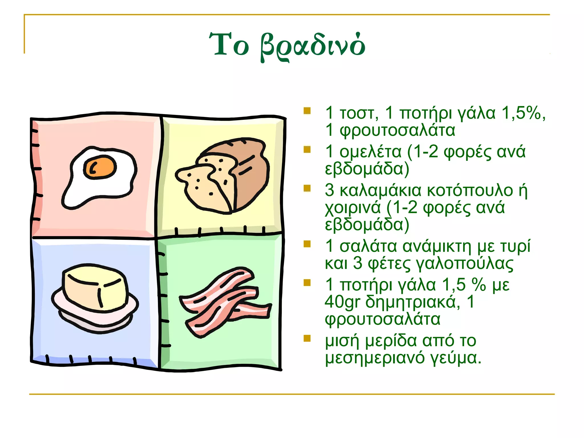 Το βραδινό









1 τοστ, 1 ποτήρι γάλα 1,5%,
1 φρουτοσαλάτα
1 ομελέτα (1-2 φορές ανά
εβδομάδα)
3 καλαμάκια κοτόπουλο ή
χοιρινά (1-2 φορές ανά
εβδομάδα)
1 σαλάτα ανάμικτη με τυρί
και 3 φέτες γαλοπούλας
1 ποτήρι γάλα 1,5 % με
40gr δημητριακά, 1
φρουτοσαλάτα
μισή μερίδα από το
μεσημεριανό γεύμα.

 