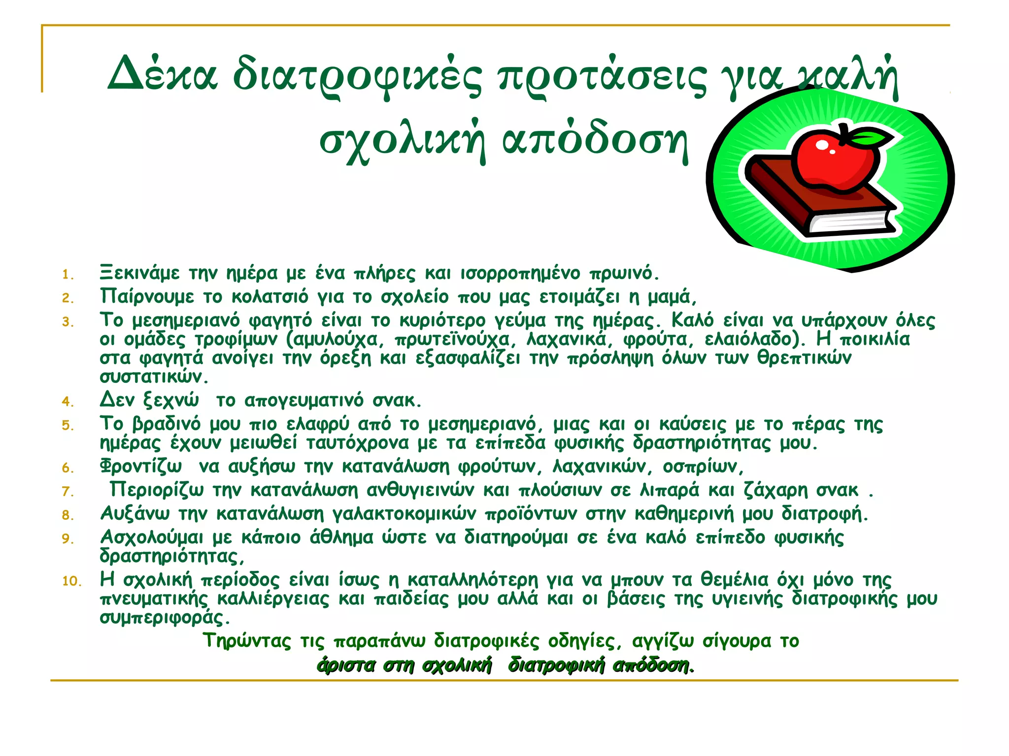 Δέκα διατροφικές προτάσεις για καλή
σχολική απόδοση
1.
2.
3.

4.
5.
6.
7.
8.
9.
10.

Ξεκινάμε την ημέρα με ένα πλήρες και ισορροπημένο πρωινό.
Παίρνουμε το κολατσιό για το σχολείο που μας ετοιμάζει η μαμά,
Το μεσημεριανό φαγητό είναι το κυριότερο γεύμα της ημέρας. Καλό είναι να υπάρχουν όλες
οι ομάδες τροφίμων (αμυλούχα, πρωτεϊνούχα, λαχανικά, φρούτα, ελαιόλαδο). Η ποικιλία
στα φαγητά ανοίγει την όρεξη και εξασφαλίζει την πρόσληψη όλων των θρεπτικών
συστατικών.
Δεν ξεχνώ το απογευματινό σνακ.
Το βραδινό μου πιο ελαφρύ από το μεσημεριανό, μιας και οι καύσεις με το πέρας της
ημέρας έχουν μειωθεί ταυτόχρονα με τα επίπεδα φυσικής δραστηριότητας μου.
Φροντίζω να αυξήσω την κατανάλωση φρούτων, λαχανικών, οσπρίων,
 Περιορίζω την κατανάλωση ανθυγιεινών και πλούσιων σε λιπαρά και ζάχαρη σνακ .
Αυξάνω την κατανάλωση γαλακτοκομικών προϊόντων στην καθημερινή μου διατροφή.
Ασχολούμαι με κάποιο άθλημα ώστε να διατηρούμαι σε ένα καλό επίπεδο φυσικής
δραστηριότητας,
Η σχολική περίοδος είναι ίσως η καταλληλότερη για να μπουν τα θεμέλια όχι μόνο της
πνευματικής καλλιέργειας και παιδείας μου αλλά και οι βάσεις της υγιεινής διατροφικής μου
συμπεριφοράς.
Τηρώντας τις παραπάνω διατροφικές οδηγίες, αγγίζω σίγουρα το
άριστα στη σχολική διατροφική απόδοση.

 
