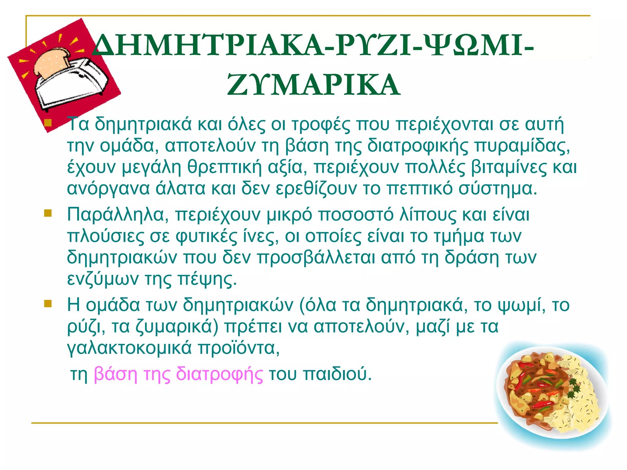 ΔΗΜΗΤΡΙΑΚΑ-ΡΥΖΙ-ΨΩΜΙΖΥΜΑΡΙΚΑ






Τα δημητριακά και όλες οι τροφές που περιέχονται σε αυτή
την ομάδα, αποτελούν τη βάση της διατροφικής πυραμίδας,
έχουν μεγάλη θρεπτική αξία, περιέχουν πολλές βιταμίνες και
ανόργανα άλατα και δεν ερεθίζουν το πεπτικό σύστημα.
Παράλληλα, περιέχουν μικρό ποσοστό λίπους και είναι
πλούσιες σε φυτικές ίνες, οι οποίες είναι το τμήμα των
δημητριακών που δεν προσβάλλεται από τη δράση των
ενζύμων της πέψης.
Η ομάδα των δημητριακών (όλα τα δημητριακά, το ψωμί, το
ρύζι, τα ζυμαρικά) πρέπει να αποτελούν, μαζί με τα
γαλακτοκομικά προϊόντα,
τη βάση της διατροφής του παιδιού.

 