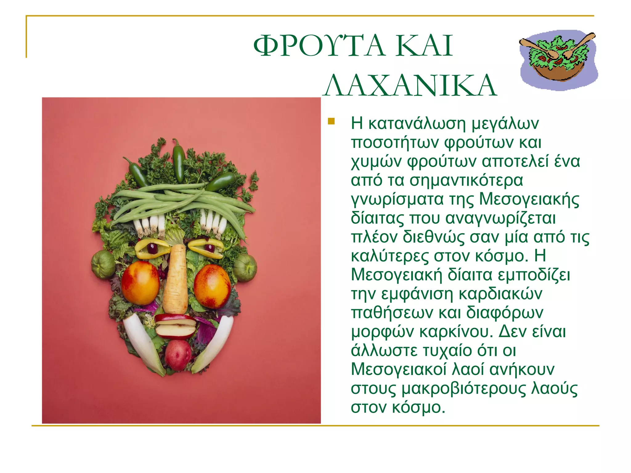 ΦΡΟΥΤΑ ΚΑΙ
ΛΑΧΑΝΙΚΑ


Η κατανάλωση μεγάλων
ποσοτήτων φρούτων και
χυμών φρούτων αποτελεί ένα
από τα σημαντικότερα
γνωρίσματα της Μεσογειακής
δίαιτας που αναγνωρίζεται
πλέον διεθνώς σαν μία από τις
καλύτερες στον κόσμο. Η
Μεσογειακή δίαιτα εμποδίζει
την εμφάνιση καρδιακών
παθήσεων και διαφόρων
μορφών καρκίνου. Δεν είναι
άλλωστε τυχαίο ότι οι
Μεσογειακοί λαοί ανήκουν
στους μακροβιότερους λαούς
στον κόσμο.

 