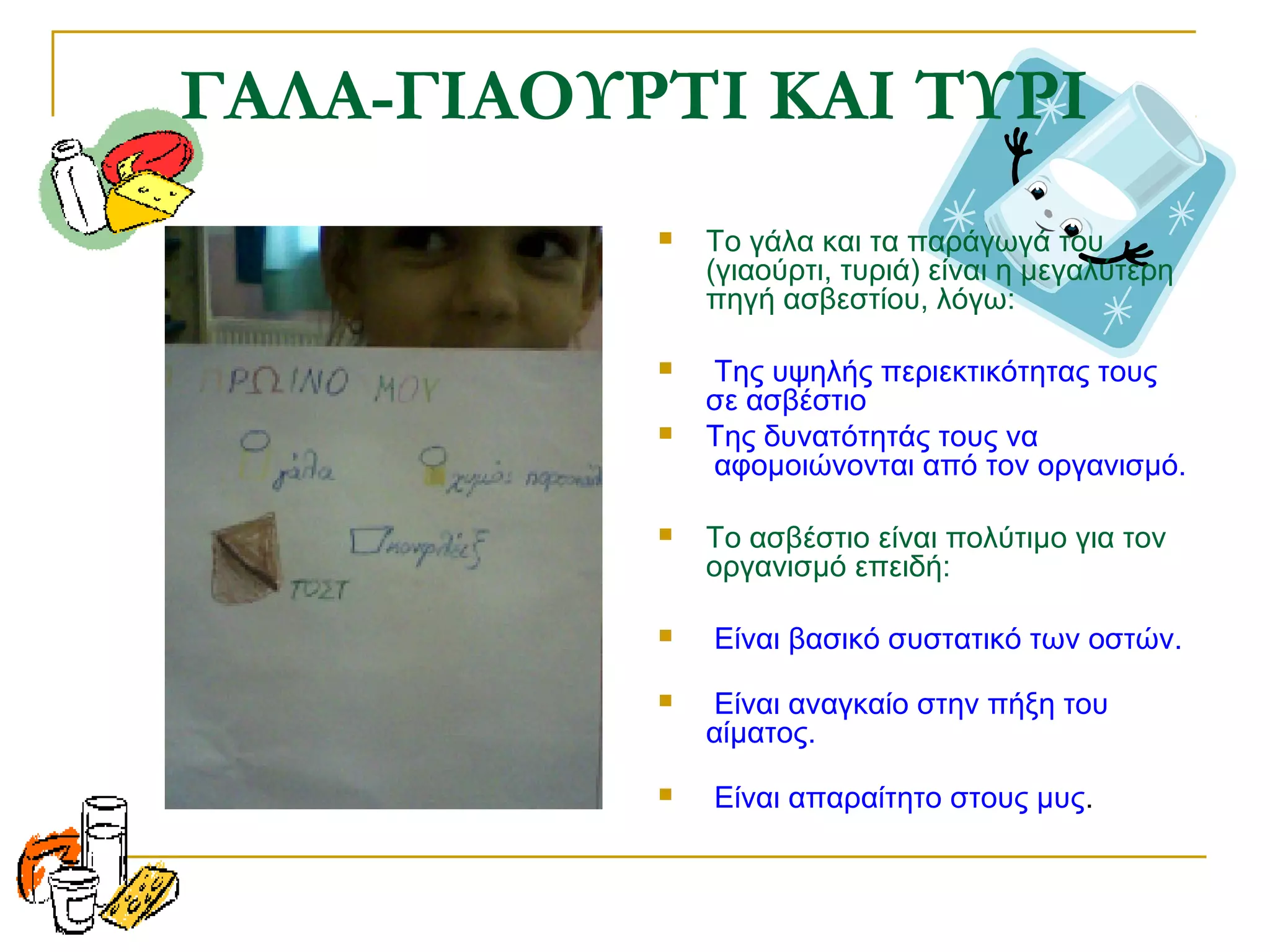 ΓΑΛΑ-ΓΙΑΟΥΡΤΙ ΚΑΙ ΤΥΡΙ


Το γάλα και τα παράγωγά του
(γιαούρτι, τυριά) είναι η μεγαλύτερη
πηγή ασβεστίου, λόγω:



Της υψηλής περιεκτικότητας τους
σε ασβέστιο
Της δυνατότητάς τους να
αφομοιώνονται από τον οργανισμό.







Το ασβέστιο είναι πολύτιμο για τον
οργανισμό επειδή:
Είναι βασικό συστατικό των οστών.



Είναι αναγκαίο στην πήξη του
αίματος.



Είναι απαραίτητο στους μυς.

 