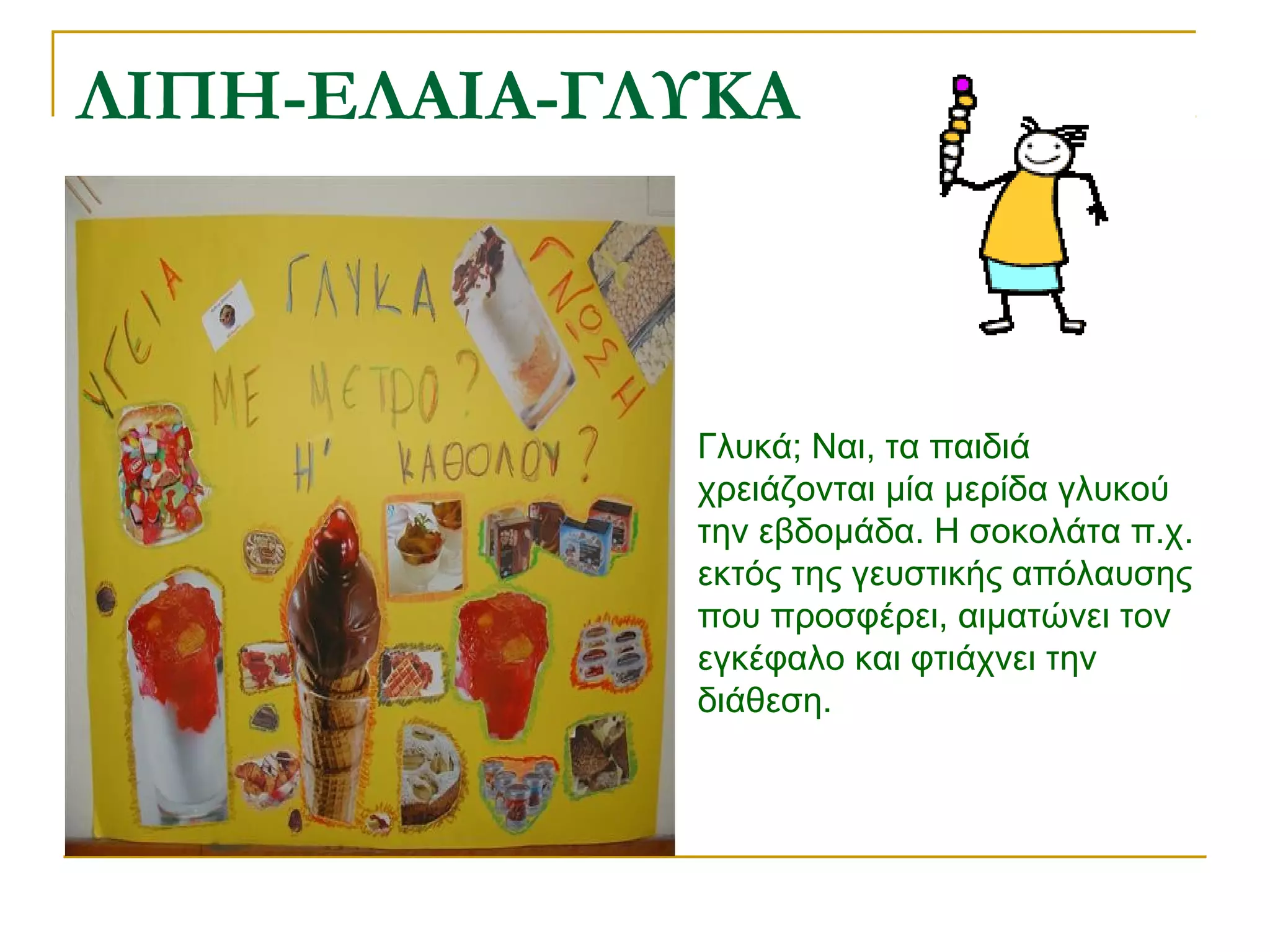 ΛΙΠΗ-ΕΛΑΙΑ-ΓΛΥΚΑ

Γλυκά; Ναι, τα παιδιά
χρειάζονται μία μερίδα γλυκού
την εβδομάδα. Η σοκολάτα π.χ.
εκτός της γευστικής απόλαυσης
που προσφέρει, αιματώνει τον
εγκέφαλο και φτιάχνει την
διάθεση.

 