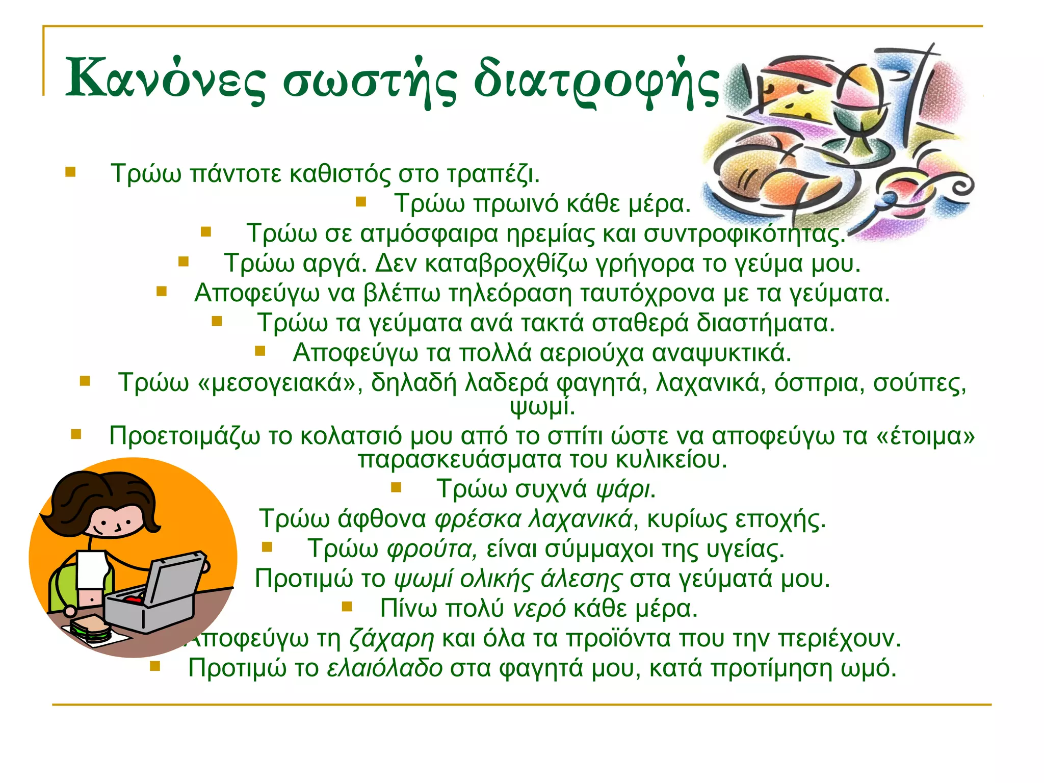 Κανόνες σωστής διατροφής





Τρώω πάντοτε καθιστός στο τραπέζι.

Τρώω πρωινό κάθε μέρα.

Τρώω σε ατμόσφαιρα ηρεμίας και συντροφικότητας.

Τρώω αργά. Δεν καταβροχθίζω γρήγορα το γεύμα μου.

Αποφεύγω να βλέπω τηλεόραση ταυτόχρονα με τα γεύματα.

Τρώω τα γεύματα ανά τακτά σταθερά διαστήματα.

Αποφεύγω τα πολλά αεριούχα αναψυκτικά.
Τρώω «μεσογειακά», δηλαδή λαδερά φαγητά, λαχανικά, όσπρια, σούπες,
ψωμί.
Προετοιμάζω το κολατσιό μου από το σπίτι ώστε να αποφεύγω τα «έτοιμα»
παρασκευάσματα του κυλικείου.

Τρώω συχνά ψάρι.

Τρώω άφθονα φρέσκα λαχανικά, κυρίως εποχής.

Τρώω φρούτα, είναι σύμμαχοι της υγείας.

Προτιμώ το ψωμί ολικής άλεσης στα γεύματά μου.

Πίνω πολύ νερό κάθε μέρα.

Αποφεύγω τη ζάχαρη και όλα τα προϊόντα που την περιέχουν.

Προτιμώ το ελαιόλαδο στα φαγητά μου, κατά προτίμηση ωμό.

 