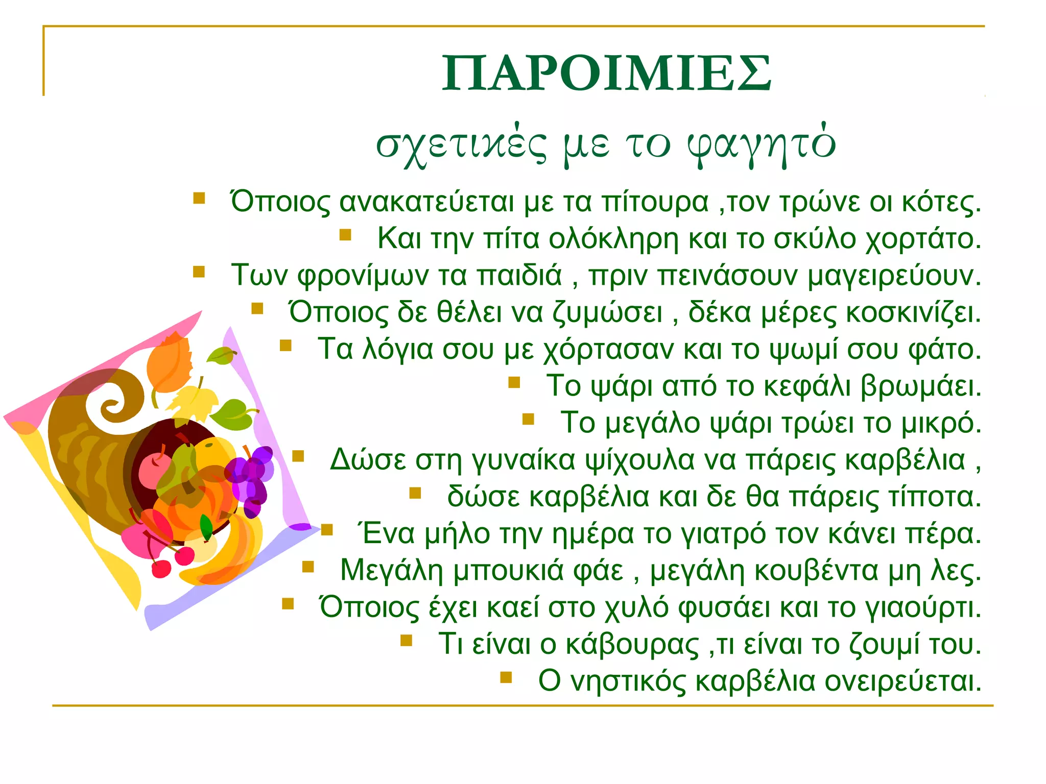ΠΑΡΟΙΜΙΕΣ
σχετικές με το φαγητό




Όποιος ανακατεύεται με τα πίτουρα ,τον τρώνε οι κότες.
 Και την πίτα ολόκληρη και το σκύλο χορτάτο.
Των φρονίμων τα παιδιά , πριν πεινάσουν μαγειρεύουν.
 Όποιος δε θέλει να ζυμώσει , δέκα μέρες κοσκινίζει.
 Τα λόγια σου με χόρτασαν και το ψωμί σου φάτο.
 Το ψάρι από το κεφάλι βρωμάει.
 Το μεγάλο ψάρι τρώει το μικρό.
 Δώσε στη γυναίκα ψίχουλα να πάρεις καρβέλια ,
 δώσε καρβέλια και δε θα πάρεις τίποτα.
 Ένα μήλο την ημέρα το γιατρό τον κάνει πέρα.
 Μεγάλη μπουκιά φάε , μεγάλη κουβέντα μη λες.
 Όποιος έχει καεί στο χυλό φυσάει και το γιαούρτι.
 Τι είναι ο κάβουρας ,τι είναι το ζουμί του.
 Ο νηστικός καρβέλια ονειρεύεται.

 