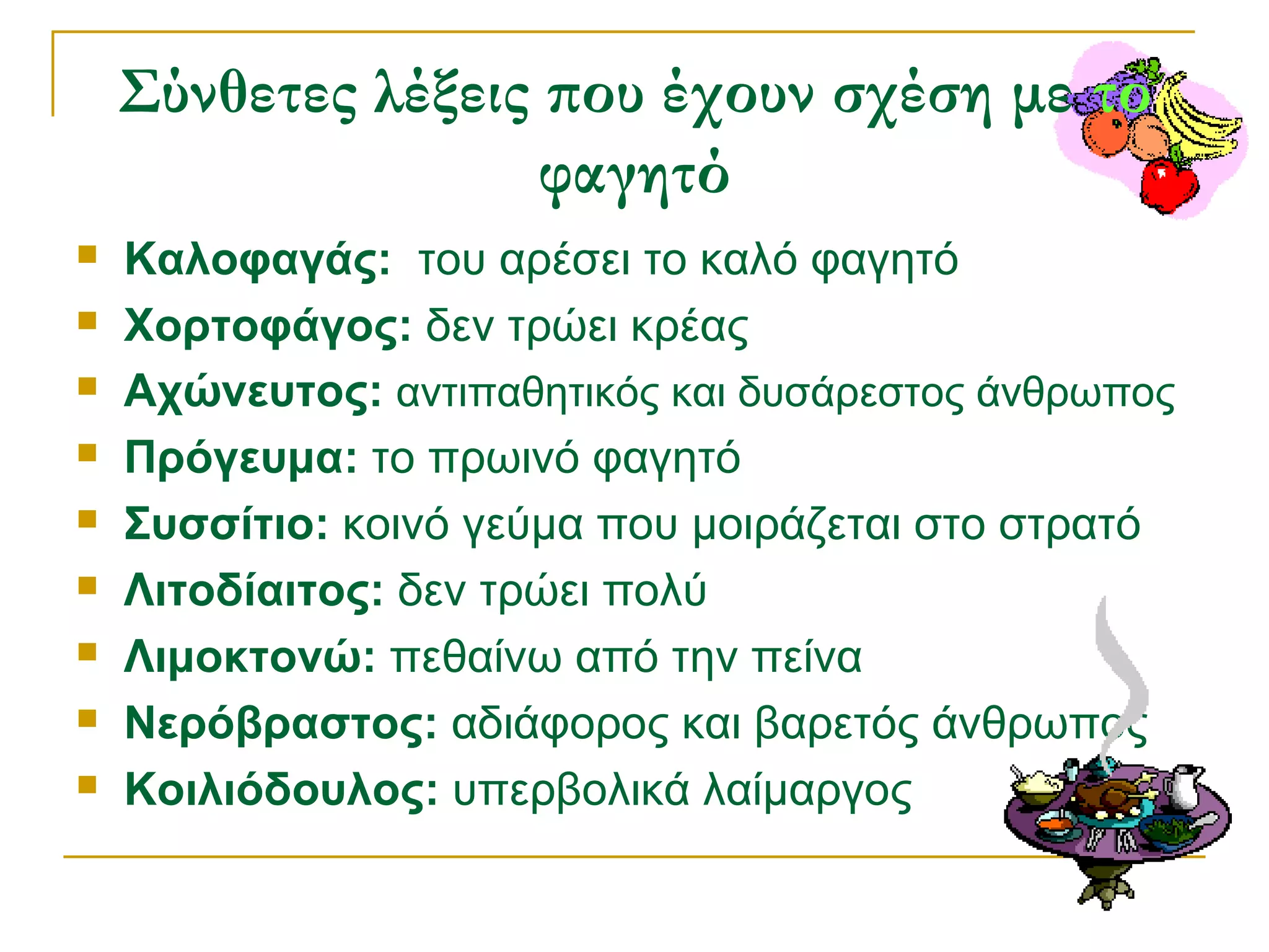 Σύνθετες λέξεις που έχουν σχέση με το
φαγητό










Καλοφαγάς: του αρέσει το καλό φαγητό
Χορτοφάγος: δεν τρώει κρέας
Αχώνευτος: αντιπαθητικός και δυσάρεστος άνθρωπος
Πρόγευμα: το πρωινό φαγητό
Συσσίτιο: κοινό γεύμα που μοιράζεται στο στρατό
Λιτοδίαιτος: δεν τρώει πολύ
Λιμοκτονώ: πεθαίνω από την πείνα
Νερόβραστος: αδιάφορος και βαρετός άνθρωπος
Κοιλιόδουλος: υπερβολικά λαίμαργος

 