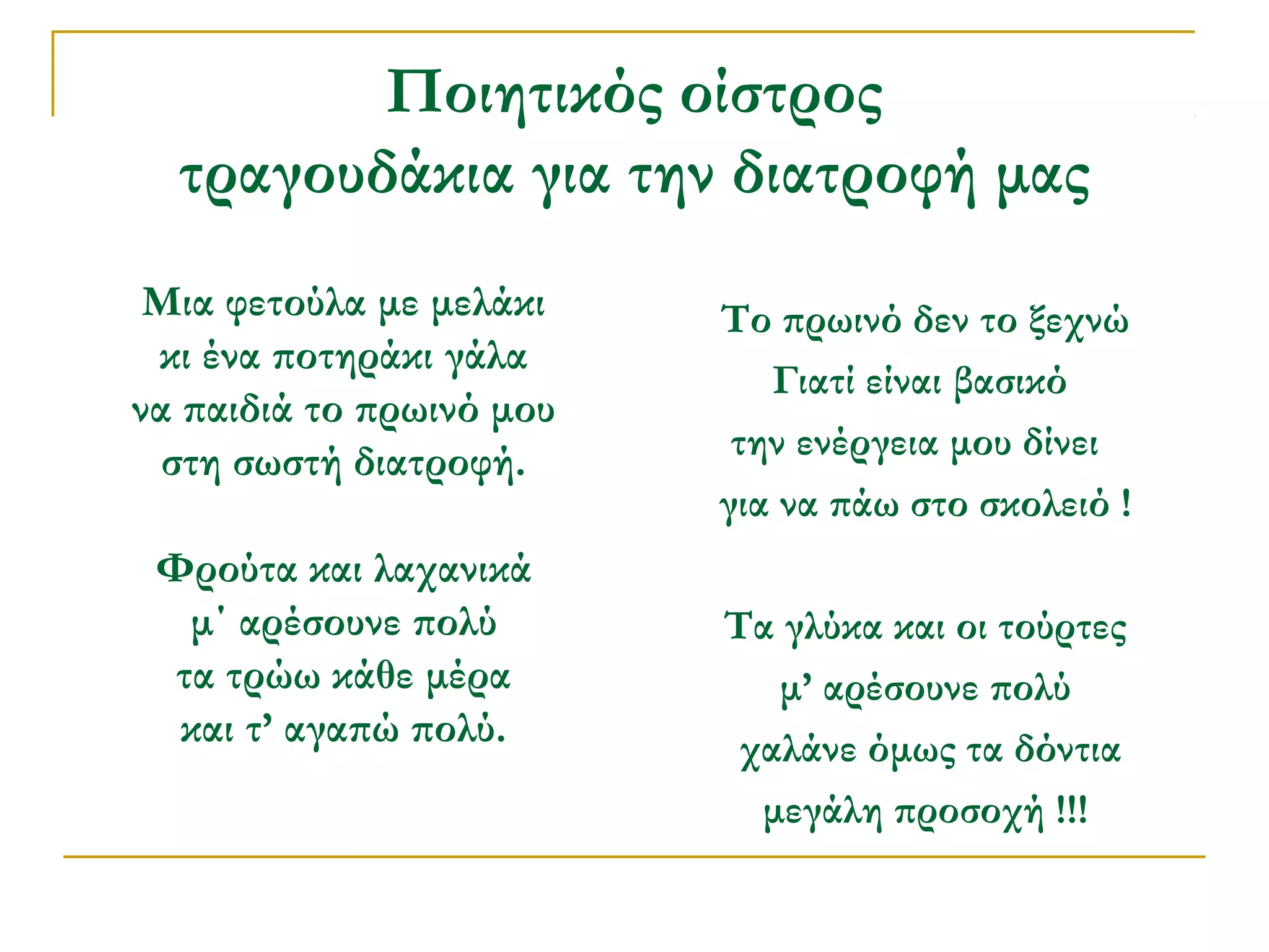 Ποιητικός οίστρος
τραγουδάκια για την διατροφή μας
Μια φετούλα με μελάκι
κι ένα ποτηράκι γάλα
να παιδιά το πρωινό μου
στη σωστή διατροφή.
Φρούτα και λαχανικά
μ΄ αρέσουνε πολύ
τα τρώω κάθε μέρα
και τ’ αγαπώ πολύ.

Το πρωινό δεν το ξεχνώ
Γιατί είναι βασικό
την ενέργεια μου δίνει
για να πάω στο σκολειό !
Τα γλύκα και οι τούρτες
μ’ αρέσουνε πολύ
χαλάνε όμως τα δόντια
μεγάλη προσοχή !!!

 