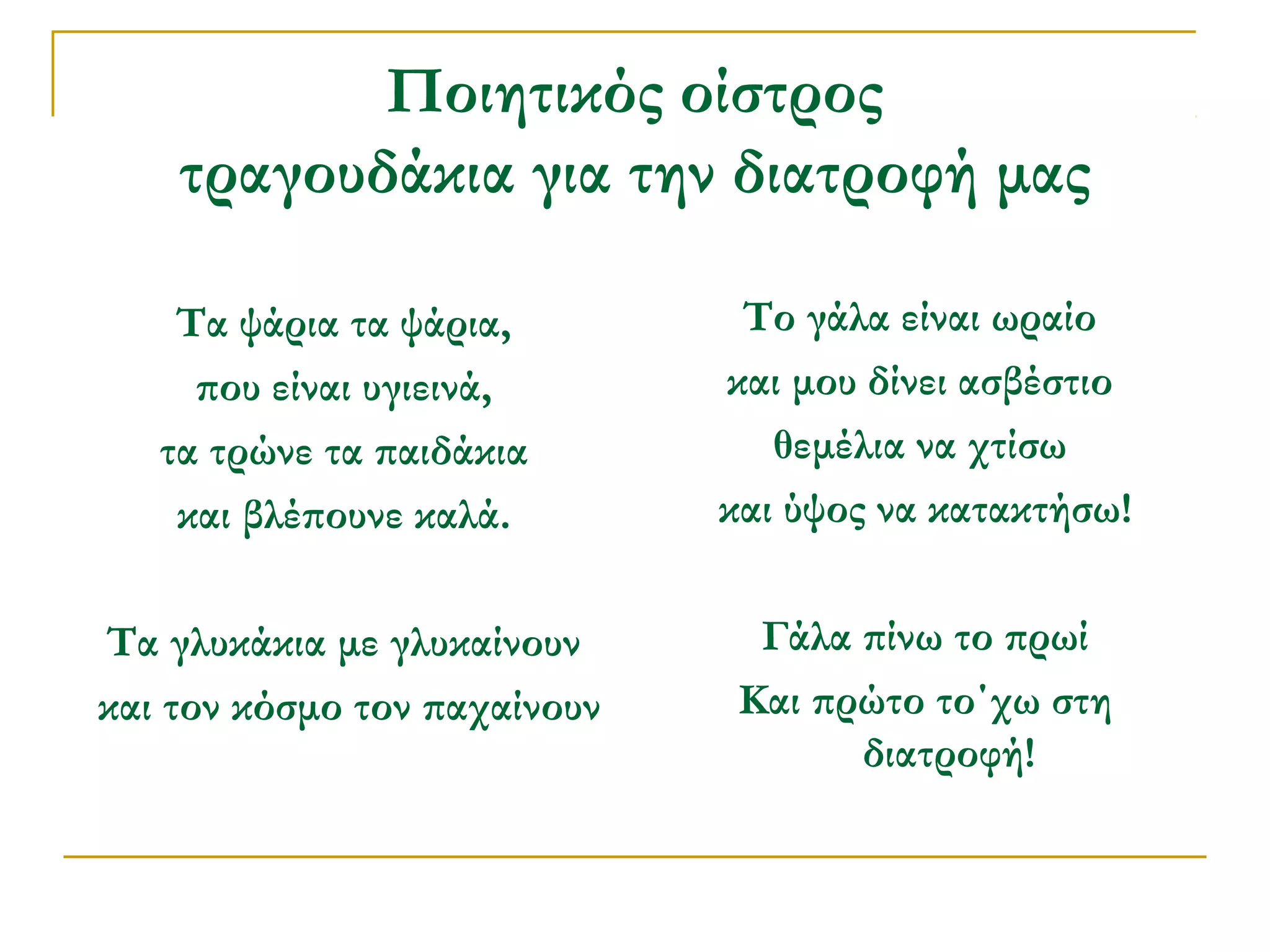Ποιητικός οίστρος
τραγουδάκια για την διατροφή μας
Τα ψάρια τα ψάρια,
που είναι υγιεινά,
τα τρώνε τα παιδάκια
και βλέπουνε καλά.

Το γάλα είναι ωραίο
και μου δίνει ασβέστιο
θεμέλια να χτίσω
και ύψος να κατακτήσω!

Τα γλυκάκια με γλυκαίνουν
και τον κόσμο τον παχαίνουν

Γάλα πίνω το πρωί
Και πρώτο το΄χω στη
διατροφή!

 