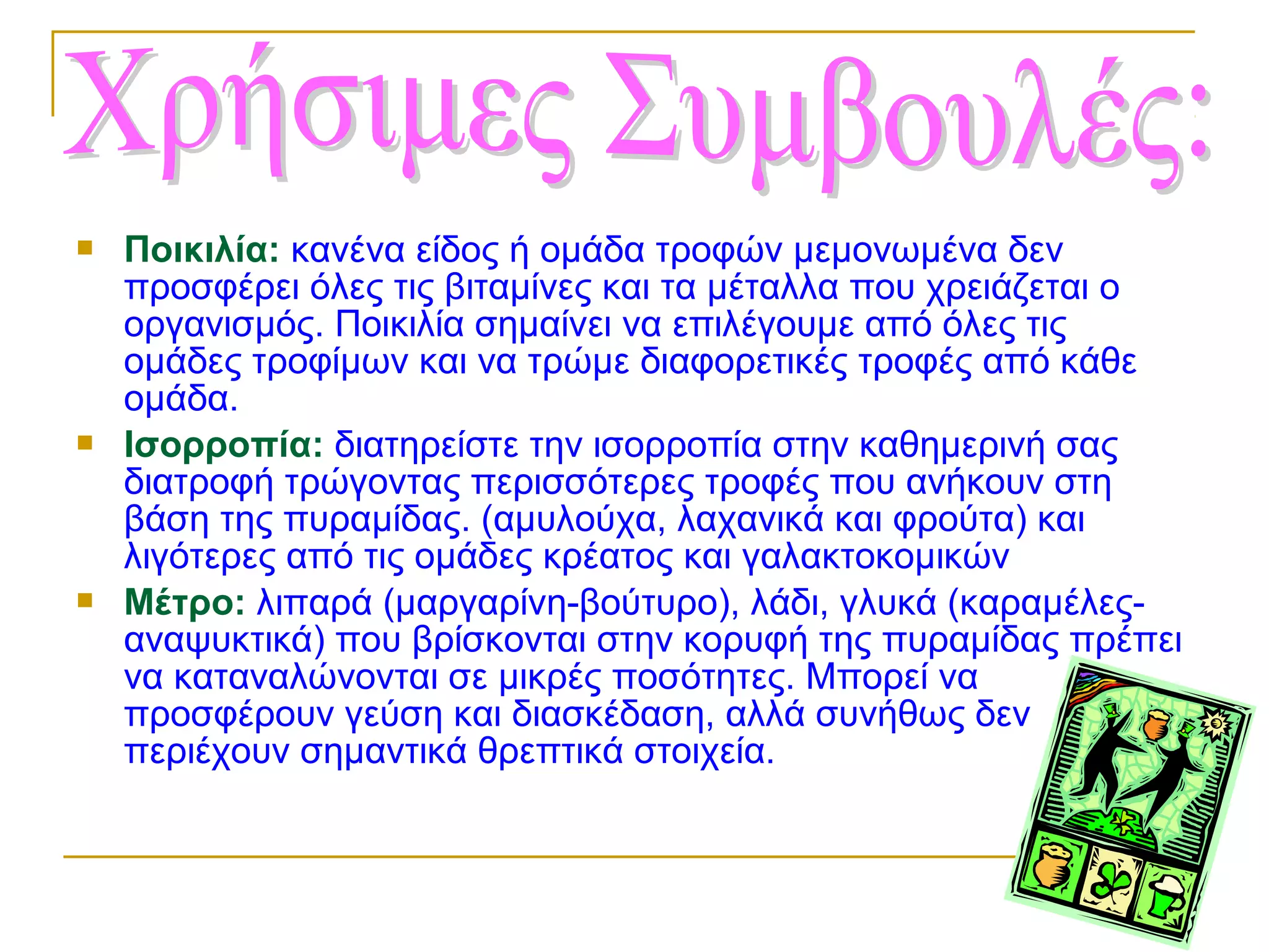 





Ποικιλία: κανένα είδος ή ομάδα τροφών μεμονωμένα δεν
προσφέρει όλες τις βιταμίνες και τα μέταλλα που χρειάζεται ο
οργανισμός. Ποικιλία σημαίνει να επιλέγουμε από όλες τις
ομάδες τροφίμων και να τρώμε διαφορετικές τροφές από κάθε
ομάδα.
Ισορροπία: διατηρείστε την ισορροπία στην καθημερινή σας
διατροφή τρώγοντας περισσότερες τροφές που ανήκουν στη
βάση της πυραμίδας. (αμυλούχα, λαχανικά και φρούτα) και
λιγότερες από τις ομάδες κρέατος και γαλακτοκομικών
Μέτρο: λιπαρά (μαργαρίνη-βούτυρο), λάδι, γλυκά (καραμέλεςαναψυκτικά) που βρίσκονται στην κορυφή της πυραμίδας πρέπει
να καταναλώνονται σε μικρές ποσότητες. Μπορεί να
προσφέρουν γεύση και διασκέδαση, αλλά συνήθως δεν
περιέχουν σημαντικά θρεπτικά στοιχεία.

 